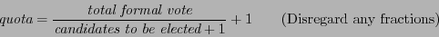\begin{displaymath}
\textit{quota} = \frac{\textit{total formal vote}}{\textit{c...
...s to be elected}+1} +1\qquad\textrm{(Disregard any fractions)}
\end{displaymath}